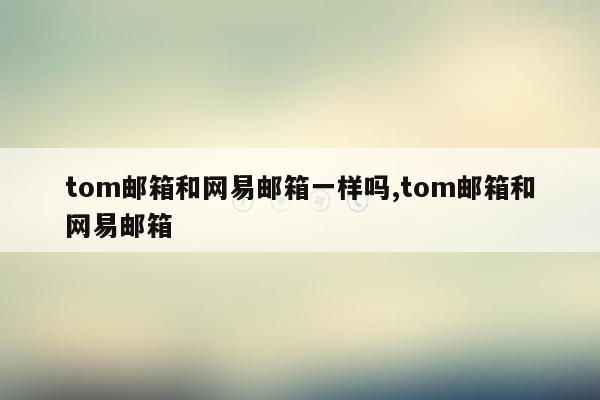 tom邮箱和网易邮箱一样吗,tom邮箱和网易邮箱