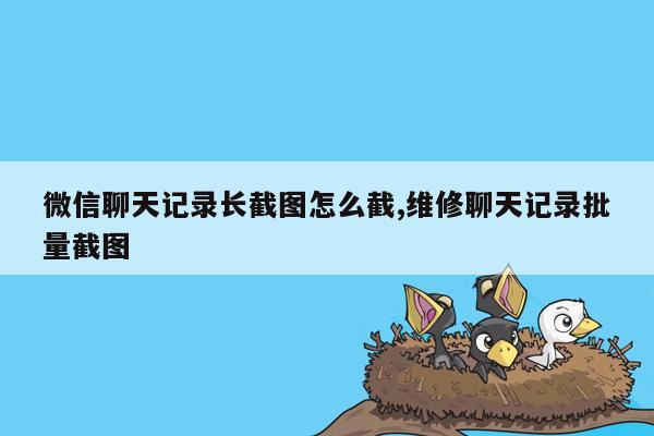 微信聊天记录长截图怎么截,维修聊天记录批量截图