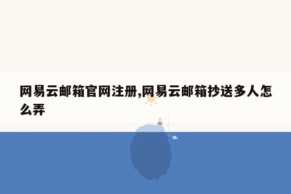 网易云邮箱官网注册,网易云邮箱抄送多人怎么弄