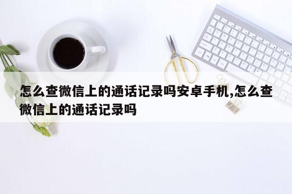 怎么查微信上的通话记录吗安卓手机,怎么查微信上的通话记录吗