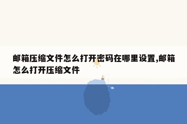 邮箱压缩文件怎么打开密码在哪里设置,邮箱怎么打开压缩文件