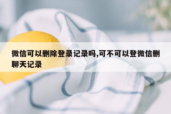 微信可以删除登录记录吗,可不可以登微信删聊天记录