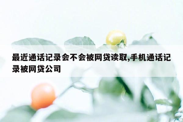 最近通话记录会不会被网贷读取,手机通话记录被网贷公司