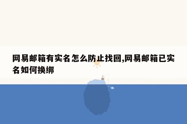 网易邮箱有实名怎么防止找回,网易邮箱已实名如何换绑