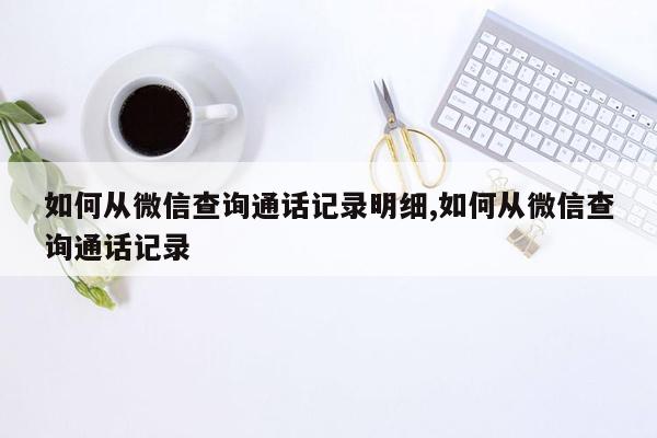 如何从微信查询通话记录明细,如何从微信查询通话记录