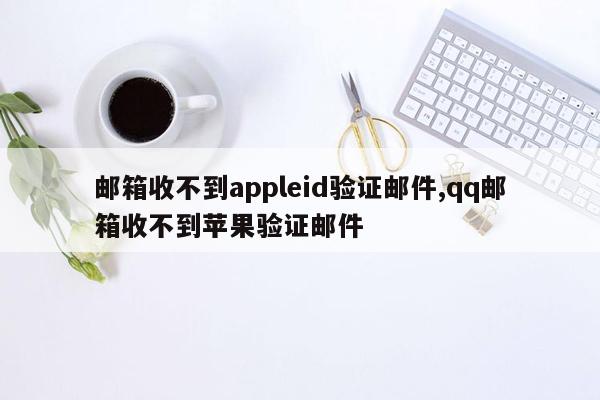 邮箱收不到appleid验证邮件,qq邮箱收不到苹果验证邮件