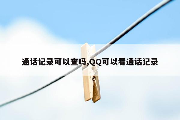 通话记录可以查吗,QQ可以看通话记录