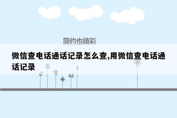 微信查电话通话记录怎么查,用微信查电话通话记录