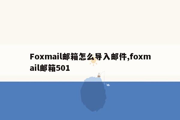 Foxmail邮箱怎么导入邮件,foxmail邮箱501