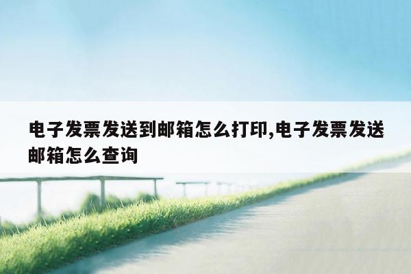 电子发票发送到邮箱怎么打印,电子发票发送邮箱怎么查询