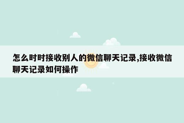 怎么时时接收别人的微信聊天记录,接收微信聊天记录如何操作