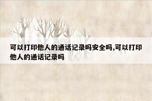 可以打印他人的通话记录吗安全吗,可以打印他人的通话记录吗