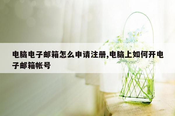 电脑电子邮箱怎么申请注册,电脑上如何开电子邮箱帐号