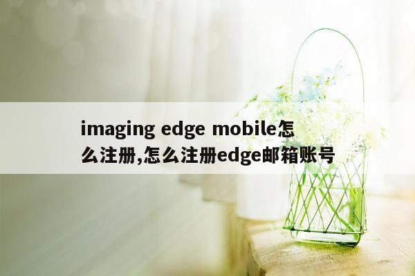 imaging edge mobile怎么注册,怎么注册edge邮箱账号