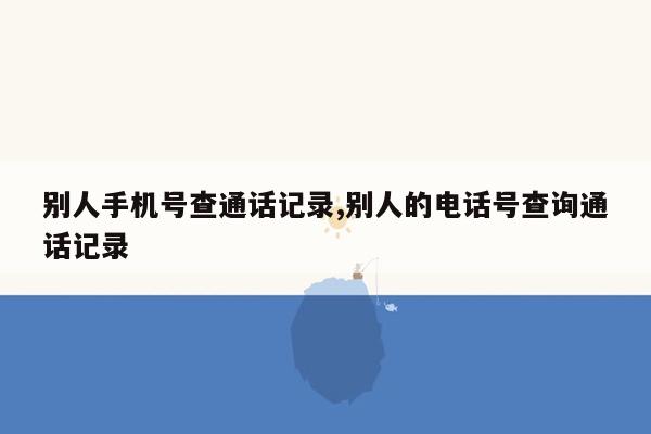 别人手机号查通话记录,别人的电话号查询通话记录