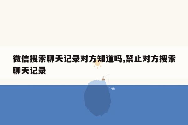 微信搜索聊天记录对方知道吗,禁止对方搜索聊天记录