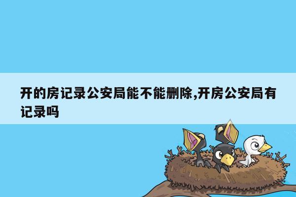 开的房记录公安局能不能删除,开房公安局有记录吗