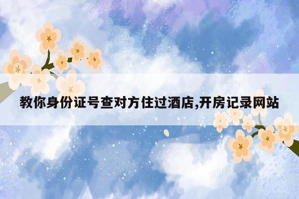 教你身份证号查对方住过酒店,开房记录网站