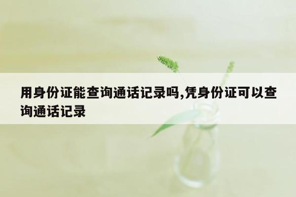 用身份证能查询通话记录吗,凭身份证可以查询通话记录