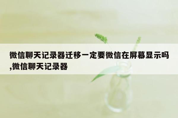 微信聊天记录器迁移一定要微信在屏幕显示吗,微信聊天记录器