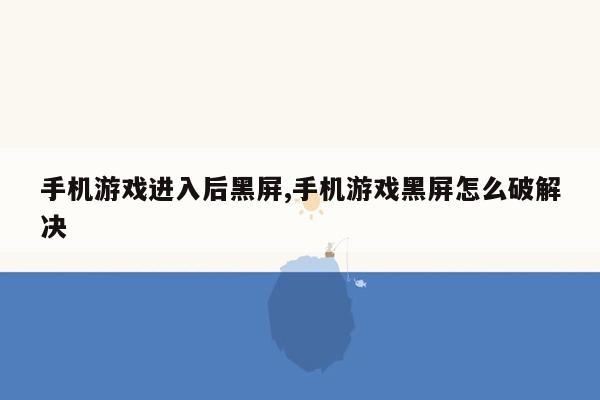 手机游戏进入后黑屏,手机游戏黑屏怎么破解决