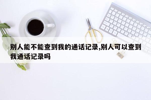 别人能不能查到我的通话记录,别人可以查到我通话记录吗