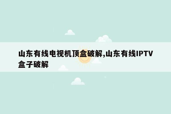 山东有线电视机顶盒破解,山东有线IPTV盒子破解