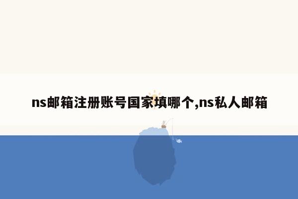 ns邮箱注册账号国家填哪个,ns私人邮箱