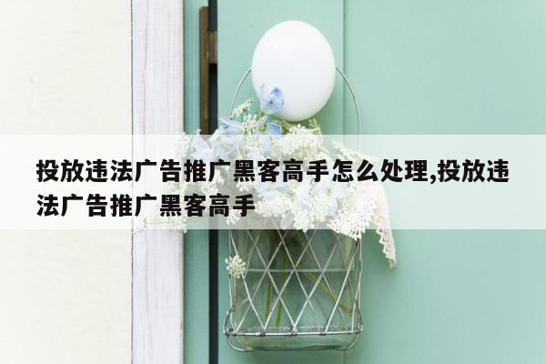 投放违法广告推广黑客高手怎么处理,投放违法广告推广黑客高手