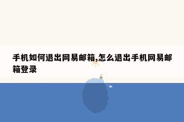 手机如何退出网易邮箱,怎么退出手机网易邮箱登录