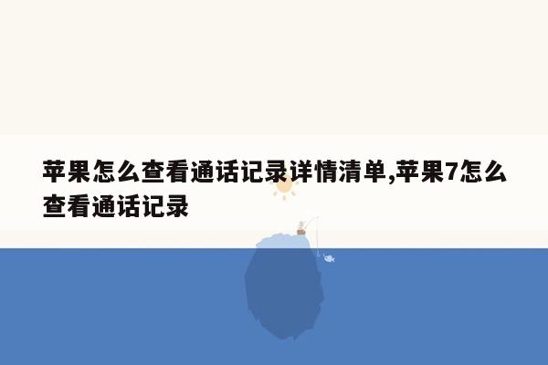 苹果怎么查看通话记录详情清单,苹果7怎么查看通话记录