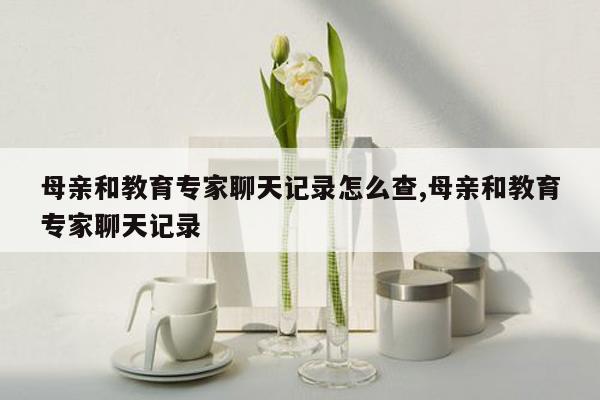 母亲和教育专家聊天记录怎么查,母亲和教育专家聊天记录