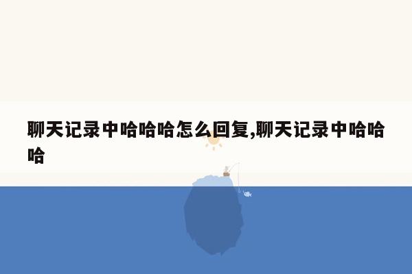 聊天记录中哈哈哈怎么回复,聊天记录中哈哈哈