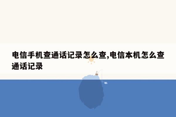 电信手机查通话记录怎么查,电信本机怎么查通话记录