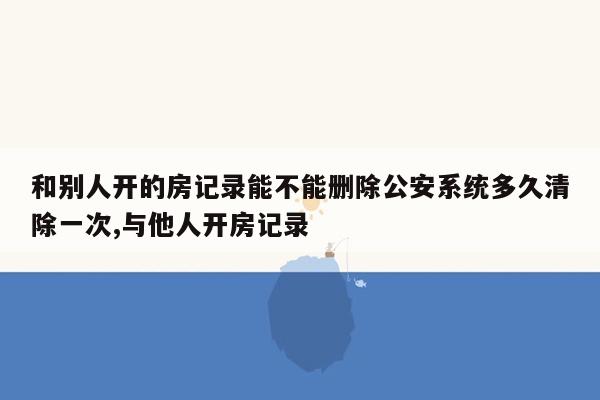 和别人开的房记录能不能删除公安系统多久清除一次,与他人开房记录