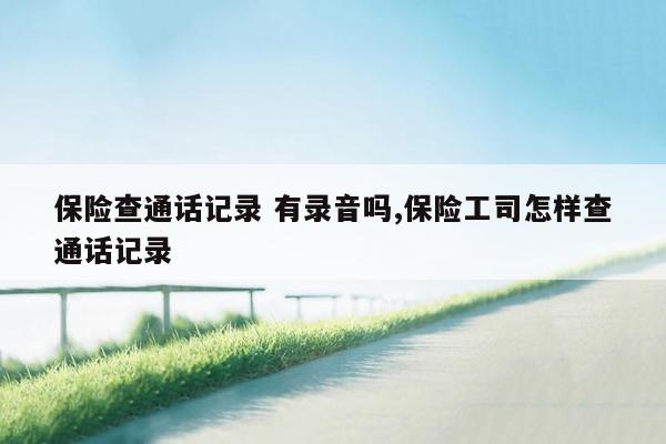 保险查通话记录 有录音吗,保险工司怎样查通话记录
