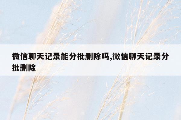 微信聊天记录能分批删除吗,微信聊天记录分批删除