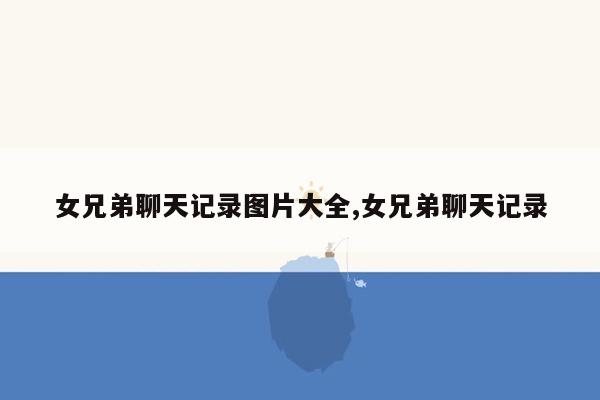 女兄弟聊天记录图片大全,女兄弟聊天记录