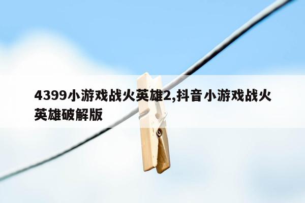 4399小游戏战火英雄2,抖音小游戏战火英雄破解版