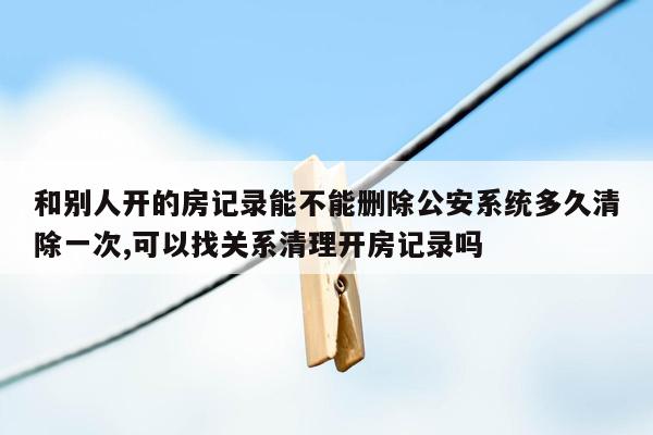 和别人开的房记录能不能删除公安系统多久清除一次,可以找关系清理开房记录吗