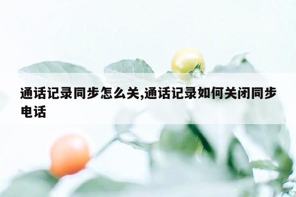 通话记录同步怎么关,通话记录如何关闭同步电话