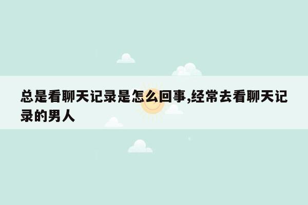 总是看聊天记录是怎么回事,经常去看聊天记录的男人