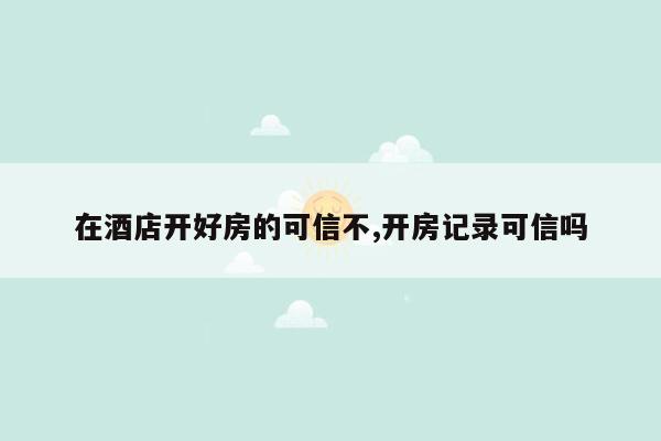 在酒店开好房的可信不,开房记录可信吗