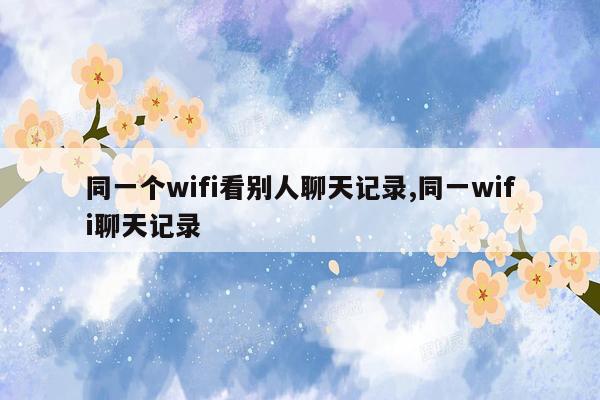 同一个wifi看别人聊天记录,同一wifi聊天记录