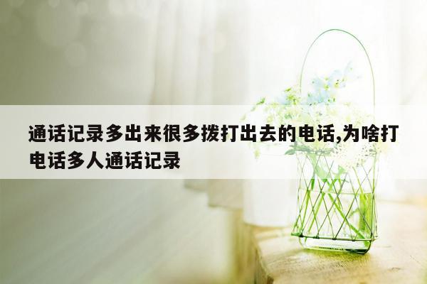 通话记录多出来很多拨打出去的电话,为啥打电话多人通话记录