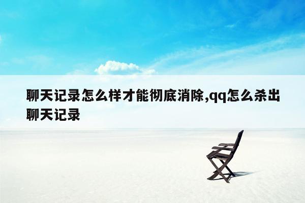 聊天记录怎么样才能彻底消除,qq怎么杀出聊天记录