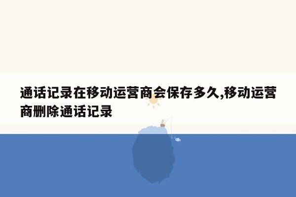 通话记录在移动运营商会保存多久,移动运营商删除通话记录