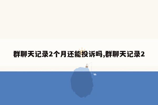 群聊天记录2个月还能投诉吗,群聊天记录2