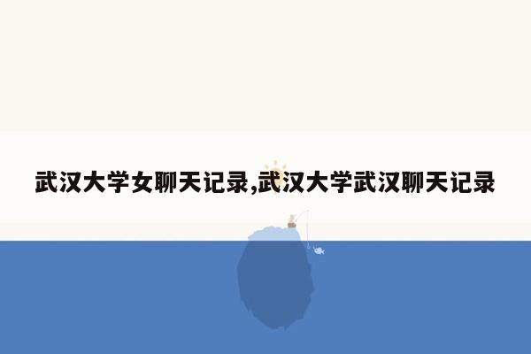 武汉大学女聊天记录,武汉大学武汉聊天记录