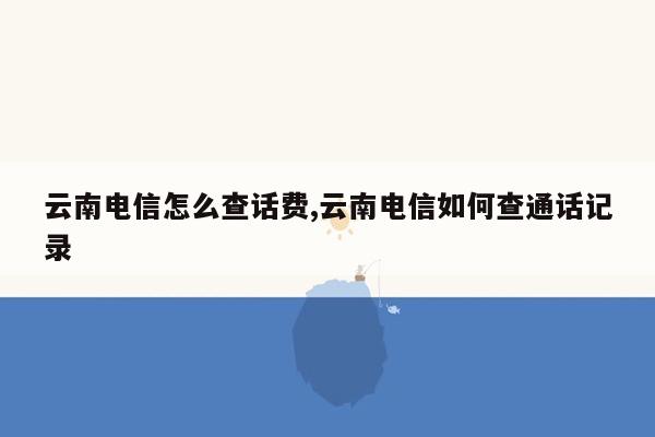 云南电信怎么查话费,云南电信如何查通话记录